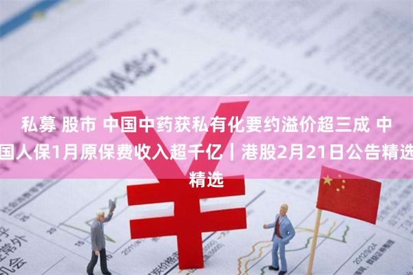 私募 股市 中国中药获私有化要约溢价超三成 中国人保1月原保费收入超千亿|港股2月21日公告精选