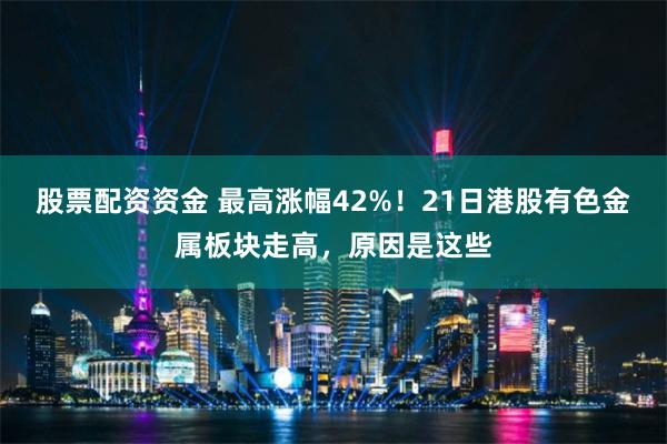 股票配资资金 最高涨幅42%!21日港股有色金属板块走高,原因是这些