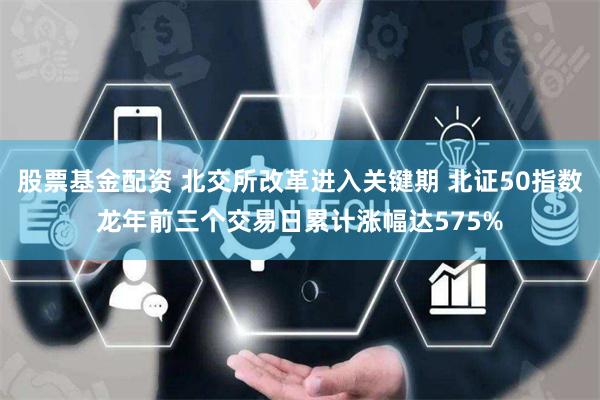 股票基金配资 北交所改革进入关键期 北证50指数龙年前三个交易日累计涨幅达575%