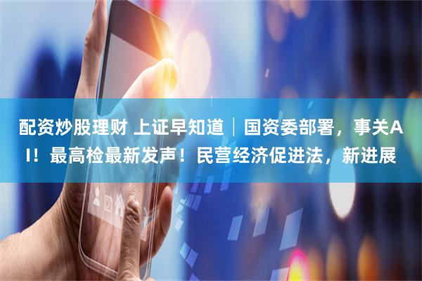 配资炒股理财 上证早知道│国资委部署，事关AI！最高检最新发声！民营经济促进法，新进展
