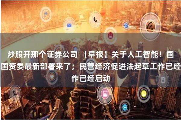 炒股开那个证券公司 【早报】关于人工智能!国务院国资委最新部署来了;民营经济促进法起草工作已经启动