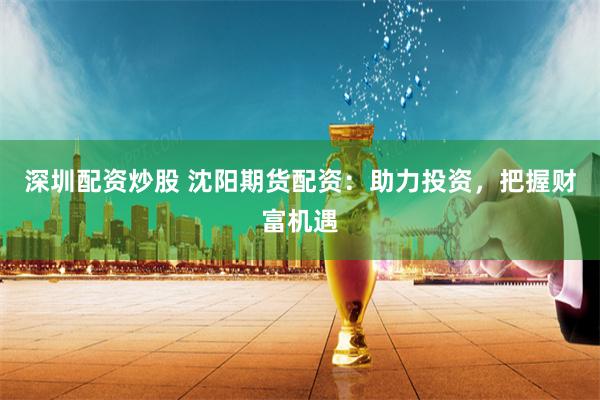 深圳配资炒股 沈阳期货配资：助力投资，把握财富机遇