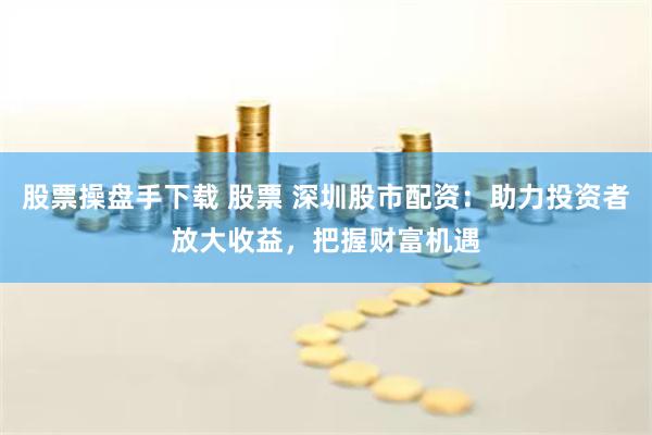股票操盘手下载 股票 深圳股市配资：助力投资者放大收益，把握财富机遇
