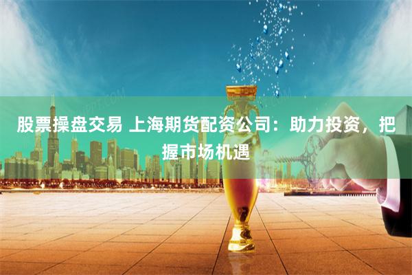 股票操盘交易 上海期货配资公司：助力投资，把握市场机遇