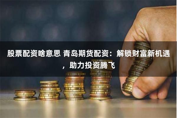 股票配资啥意思 青岛期货配资：解锁财富新机遇，助力投资腾飞