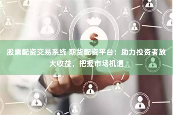 股票配资交易系统 期货配资平台：助力投资者放大收益，把握市场机遇