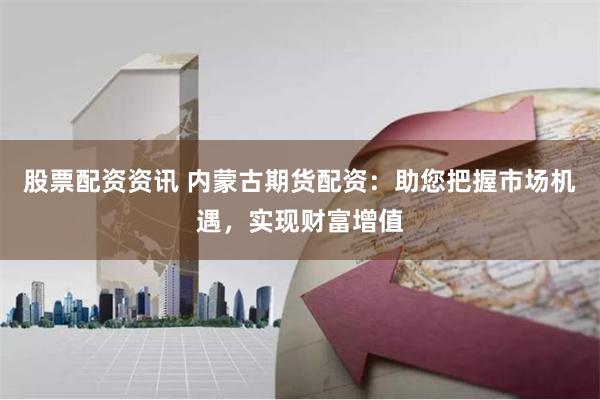 股票配资资讯 内蒙古期货配资:助您把握市场机遇,实现财富增值