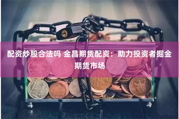 配资炒股合法吗 金昌期货配资:助力投资者掘金期货市场
