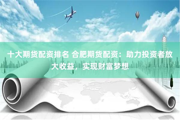 十大期货配资排名 合肥期货配资：助力投资者放大收益，实现财富梦想