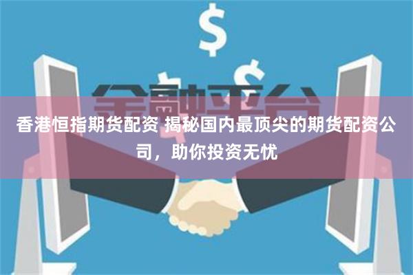 香港恒指期货配资 揭秘国内最顶尖的期货配资公司，助你投资无忧
