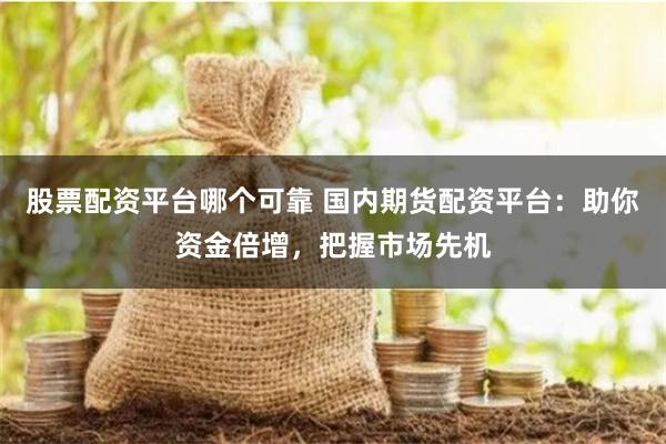 股票配资平台哪个可靠 国内期货配资平台:助你资金倍增,把握市场先机