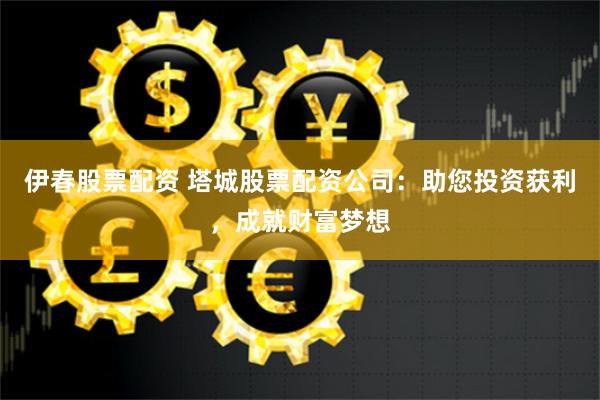 伊春股票配资 塔城股票配资公司：助您投资获利，成就财富梦想