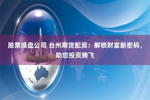 股票操盘公司 台州期货配资：解锁财富新密码，助您投资腾飞