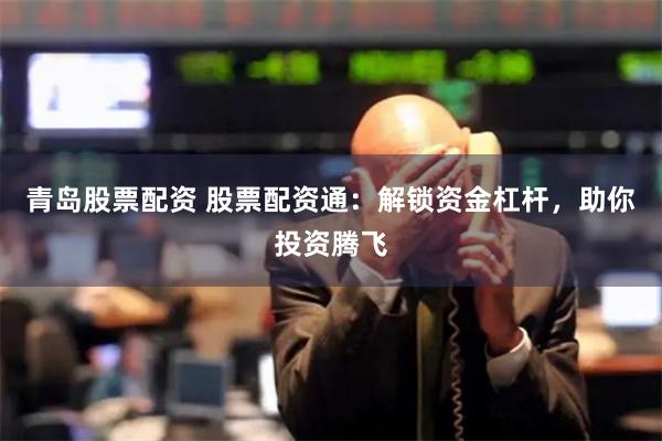 青岛股票配资 股票配资通：解锁资金杠杆，助你投资腾飞