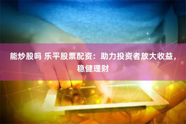 能炒股吗 乐平股票配资：助力投资者放大收益，稳健理财