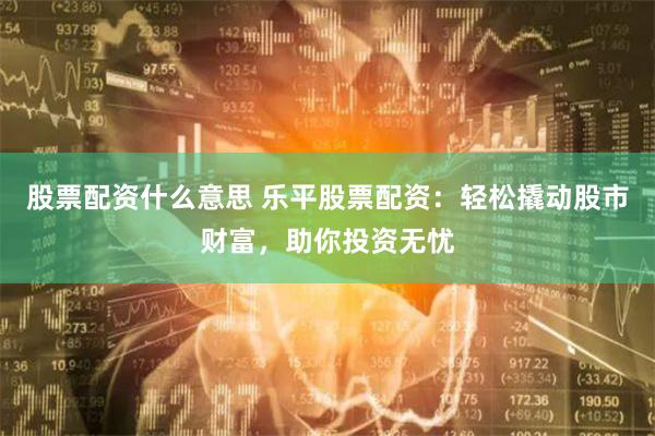 股票配资什么意思 乐平股票配资：轻松撬动股市财富，助你投资无忧