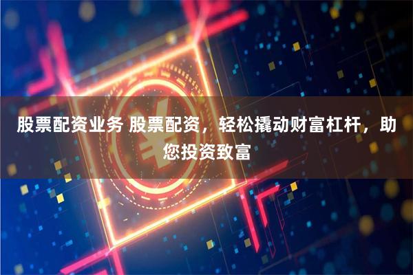 股票配资业务 股票配资，轻松撬动财富杠杆，助您投资致富