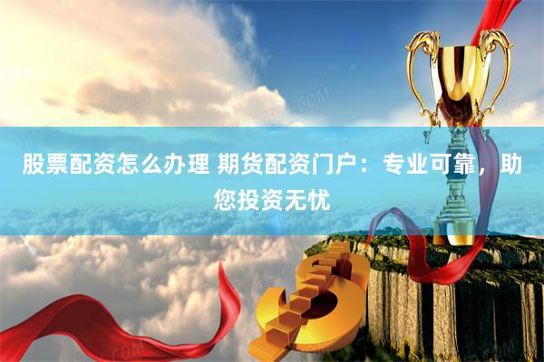 股票配资怎么办理 期货配资门户:专业可靠,助您投资无忧