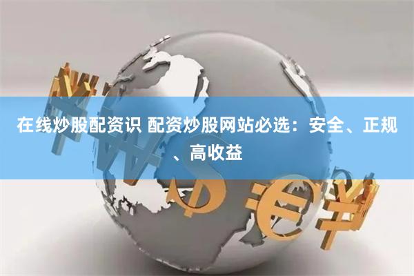 在线炒股配资识 配资炒股网站必选:安全、正规、高收益