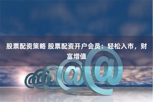 股票配资策略 股票配资开户会员:轻松入市,财富增值