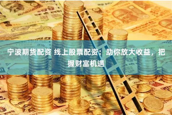 宁波期货配资 线上股票配资：助你放大收益，把握财富机遇