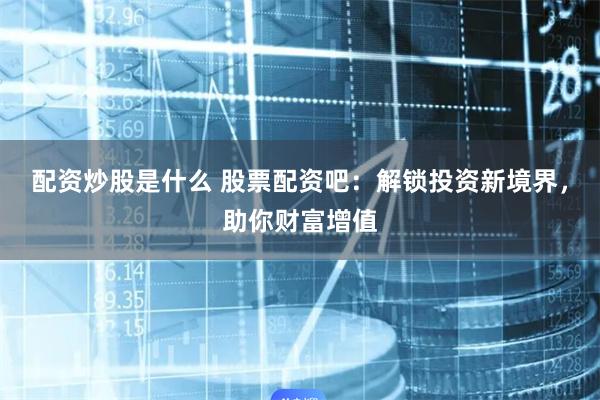 配资炒股是什么 股票配资吧:解锁投资新境界,助你财富增值