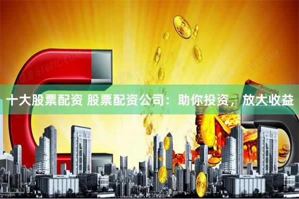 十大股票配资 股票配资公司:助你投资,放大收益