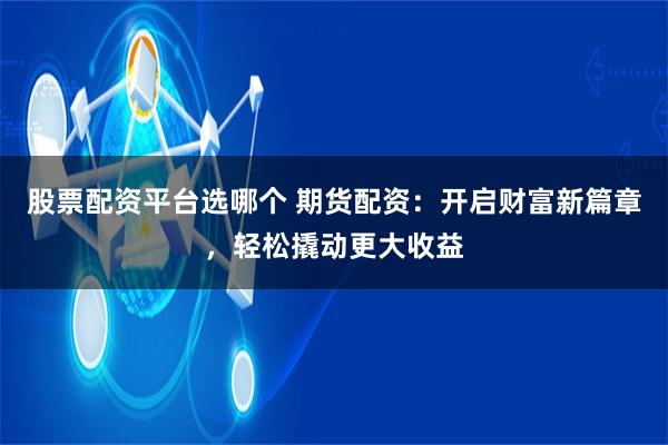 股票配资平台选哪个 期货配资：开启财富新篇章，轻松撬动更大收益
